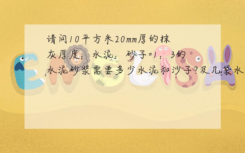 请问10平方米20mm厚的抹灰厚度；水泥：砂子=1：3的水泥砂浆需要多少水泥和沙子?及几袋水泥几袋砂子