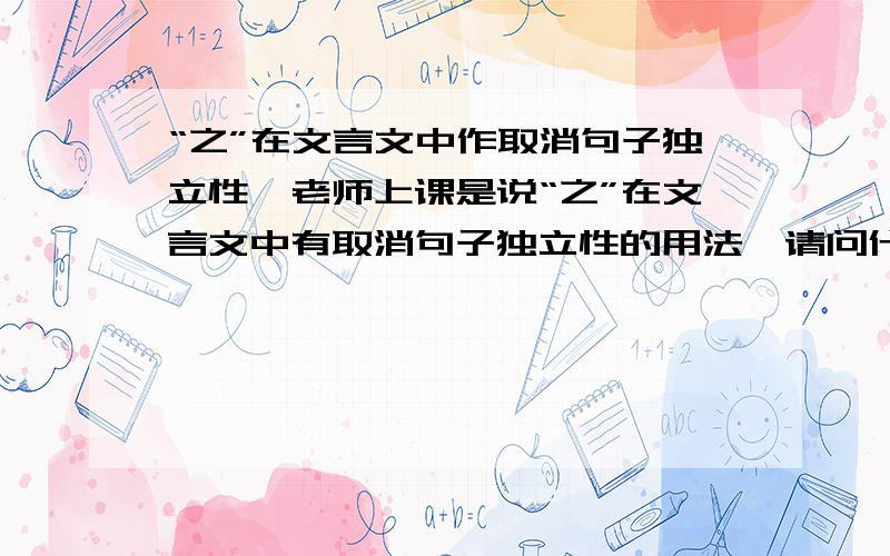 “之”在文言文中作取消句子独立性,老师上课是说“之”在文言文中有取消句子独立性的用法,请问什么样的叫取消句子独立性?举个例句介绍一下.