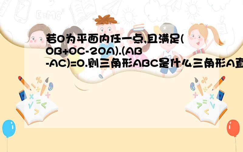 若O为平面内任一点,且满足(OB+OC-2OA).(AB-AC)=O.则三角形ABC是什么三角形A直角三角形或等腰三角形 B等腰直角三角形C等腰三角形但不一定是直角三角形 D直角三角形但不一定是等腰三角形