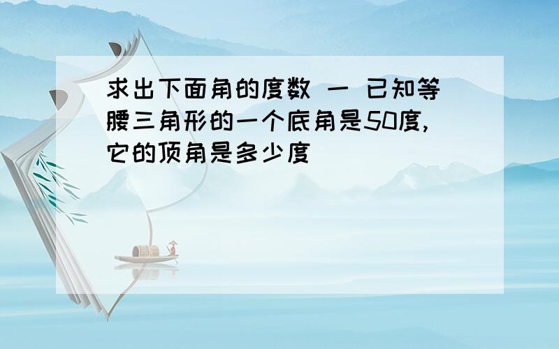 求出下面角的度数 一 已知等腰三角形的一个底角是50度,它的顶角是多少度