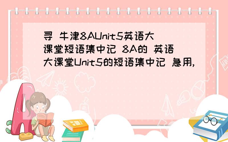 寻 牛津8AUnit5英语大课堂短语集中记 8A的 英语大课堂Unit5的短语集中记 急用,