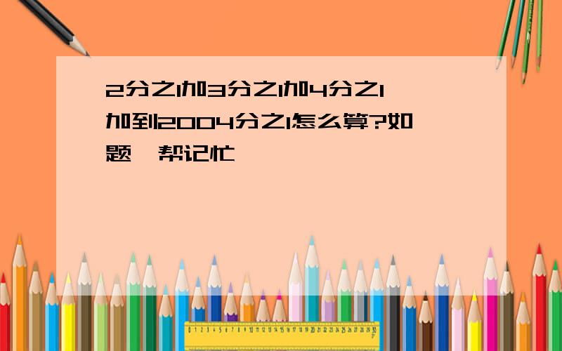 2分之1加3分之1加4分之1加到2004分之1怎么算?如题,帮记忙