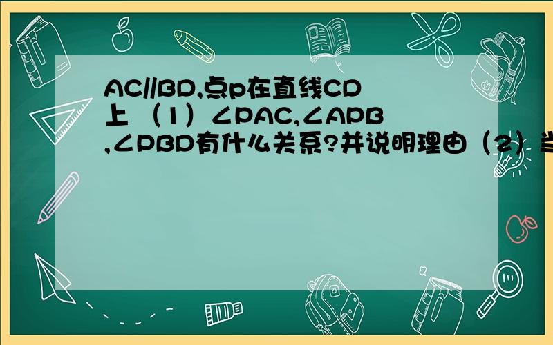 AC//BD,点p在直线CD上 （1）∠PAC,∠APB,∠PBD有什么关系?并说明理由（2）当点P移动到线段DC的延长线上时,他们之间又有什么关系?画出图形并说明理由.