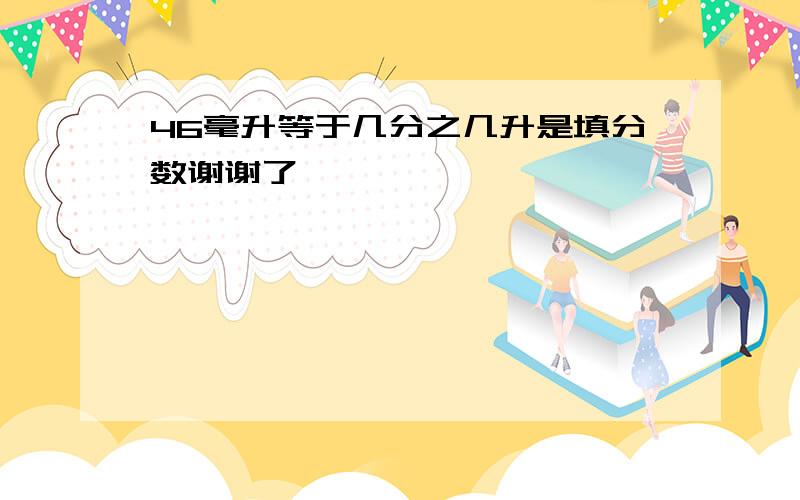 46毫升等于几分之几升是填分数谢谢了