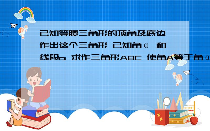 已知等腰三角形的顶角及底边,作出这个三角形 已知角α 和线段a 求作三角形ABC 使角A等于角α BC=a 为底边有可能给个传送门,图