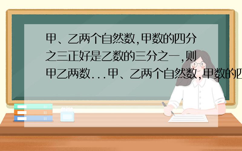 甲、乙两个自然数,甲数的四分之三正好是乙数的三分之一,则甲乙两数...甲、乙两个自然数,甲数的四分之三正好是乙数的三分之一,则甲乙两数的和的最少值是多少?这题是我们老师布置的附