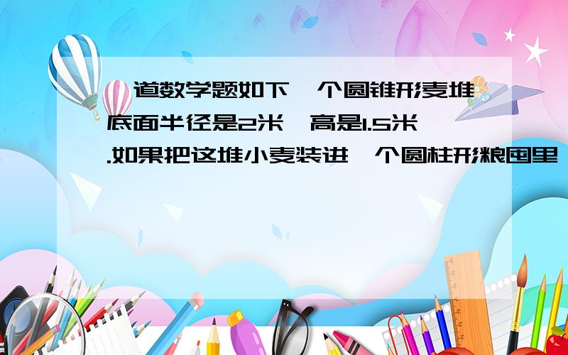 一道数学题如下一个圆锥形麦堆底面半径是2米,高是1.5米.如果把这堆小麦装进一个圆柱形粮囤里,只占粮囤容积的二分之一.已知粮囤面积是9平方米,粮囤高是多少米?