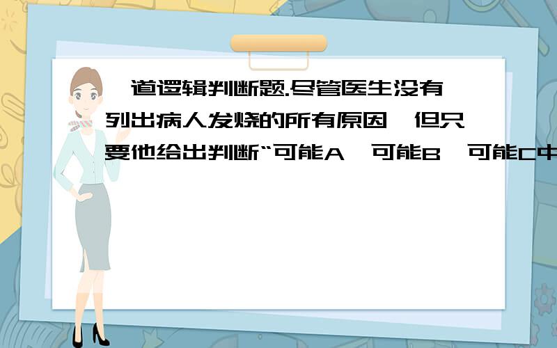 一道逻辑判断题.尽管医生没有列出病人发烧的所有原因,但只要他给出判断“可能A、可能B、可能C中有一个判断为真则医生判断为真,A\B\C都是病人发烧的原因哦，请从逻辑上回答，不要从道