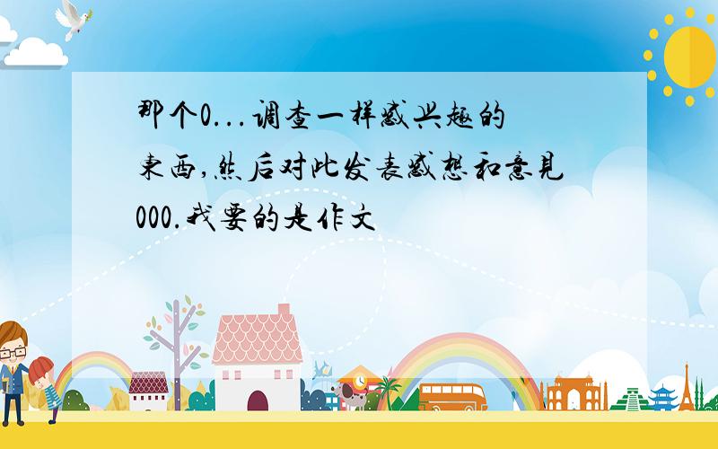 那个0...调查一样感兴趣的东西,然后对此发表感想和意见000.我要的是作文