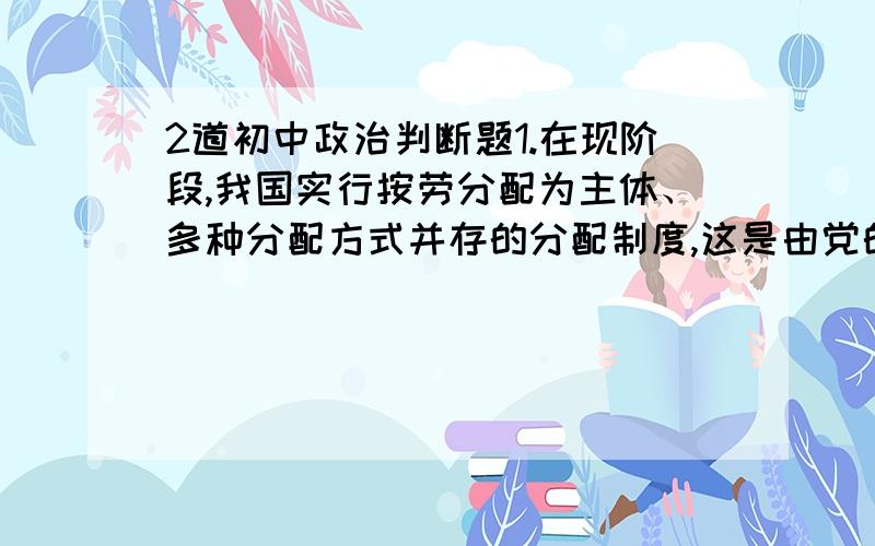 2道初中政治判断题1.在现阶段,我国实行按劳分配为主体、多种分配方式并存的分配制度,这是由党的性质决定的.2.由于我国人口基数大而且增长快,决定了我国在现阶段必然要实行以公有制为