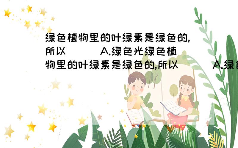 绿色植物里的叶绿素是绿色的,所以( ) A.绿色光绿色植物里的叶绿素是绿色的,所以( ) A.绿色光对植物生长最有利 B.绿色光对植物生长最不利 C.各种色光对植物生长的作用相同 D.绿色开花植物