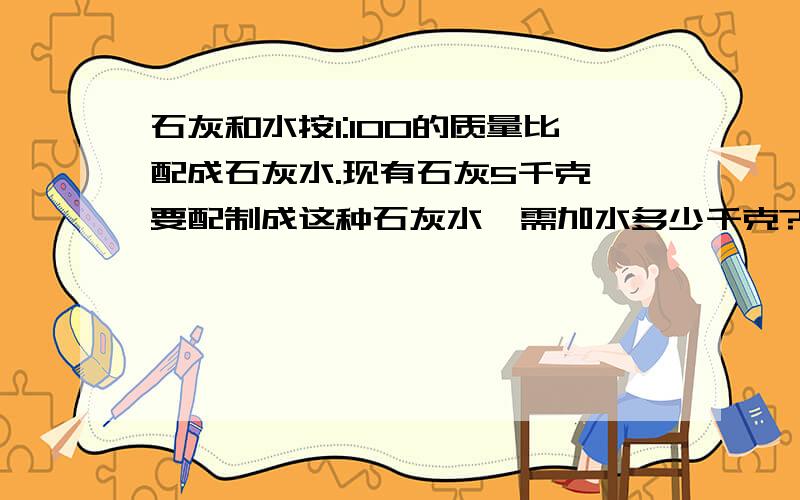 石灰和水按1:100的质量比配成石灰水.现有石灰5千克,要配制成这种石灰水,需加水多少千克?