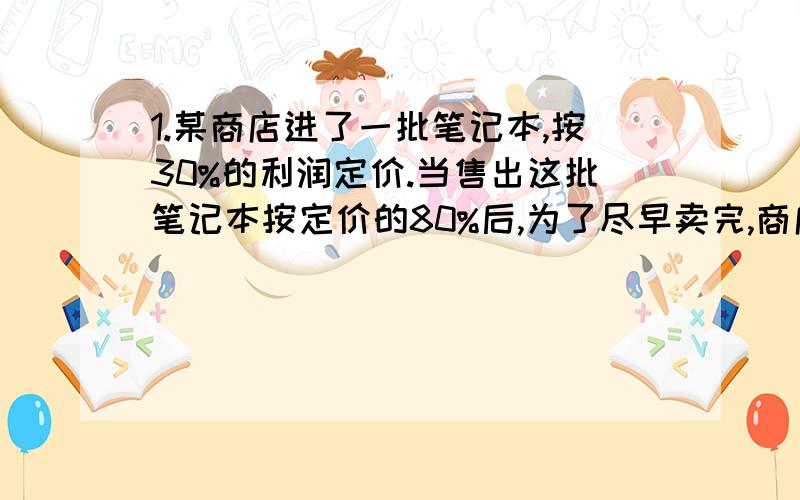 1.某商店进了一批笔记本,按30%的利润定价.当售出这批笔记本按定价的80%后,为了尽早卖完,商店把这批笔记本按定价的一半出售.问卖完后商店实际获得的利润率是多少?2.有一种商品,甲店进货