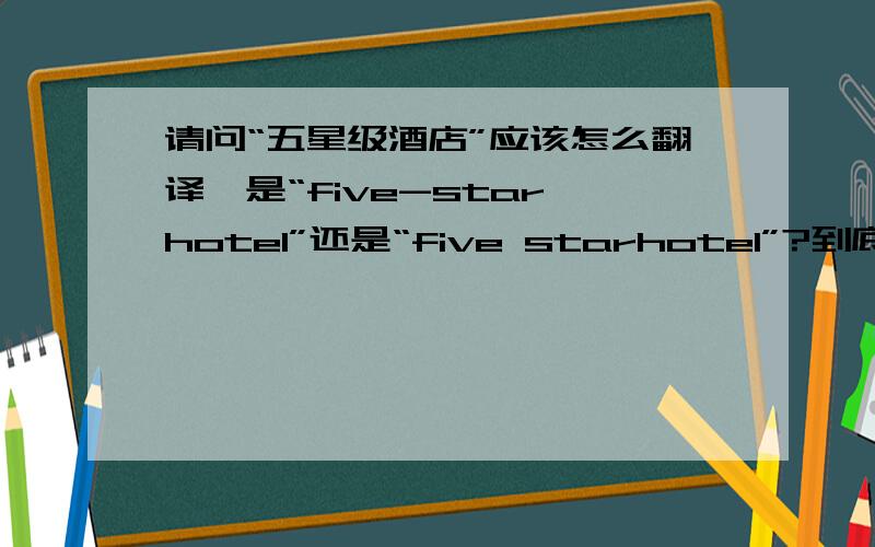 请问“五星级酒店”应该怎么翻译,是“five-star hotel”还是“five starhotel”?到底要不要中间的连接号呢?请高手回答,并注明依据,