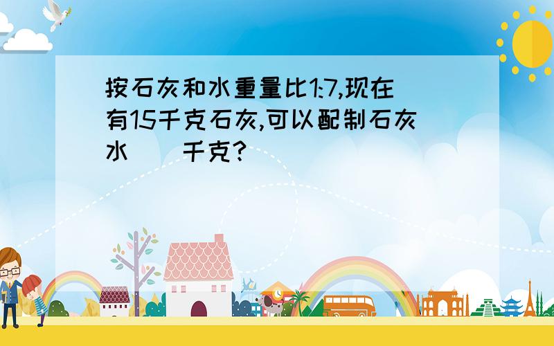 按石灰和水重量比1:7,现在有15千克石灰,可以配制石灰水()千克?