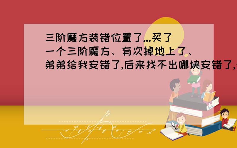 三阶魔方装错位置了...买了一个三阶魔方、有次掉地上了、弟弟给我安错了,后来找不出哪块安错了,最后按公式对出来成了这个样子,除了这两面都对好了,就剩红色和绿色的反了、、谁能告诉