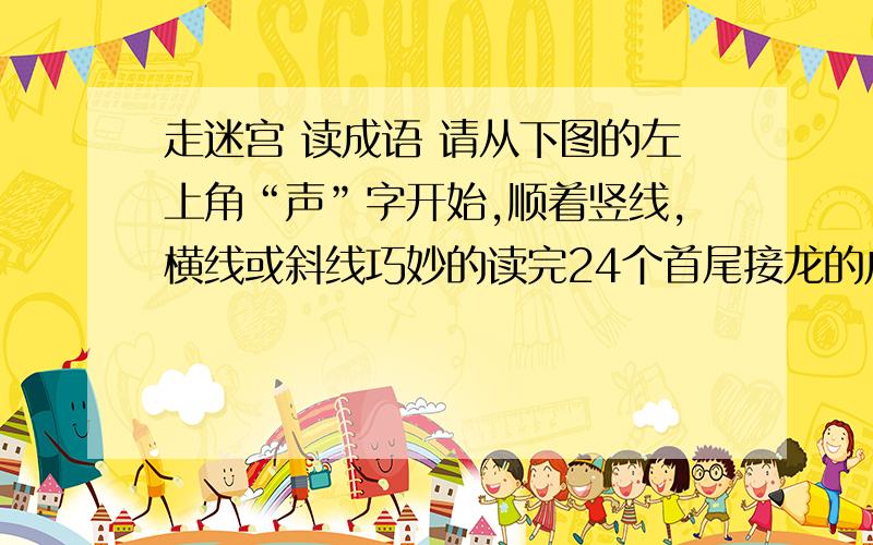 走迷宫 读成语 请从下图的左上角“声”字开始,顺着竖线,横线或斜线巧妙的读完24个首尾接龙的成语后回到声声 同 口 异 月 日 天 见 重 势 快 人 心 新 离 德 高 望 浩 大 口 秋 离 心 势 多