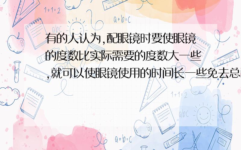 有的人认为,配眼镜时要使眼镜的度数比实际需要的度数大一些,就可以使眼镜使用的时间长一些免去总配眼镜的麻烦,这样的想法正确吗?分别就近视眼和远视眼两种情况,以所学的知识和实际