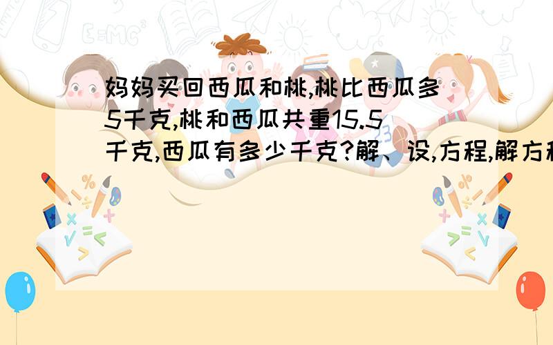 妈妈买回西瓜和桃,桃比西瓜多5千克,桃和西瓜共重15.5千克,西瓜有多少千克?解、设,方程,解方程,完整点