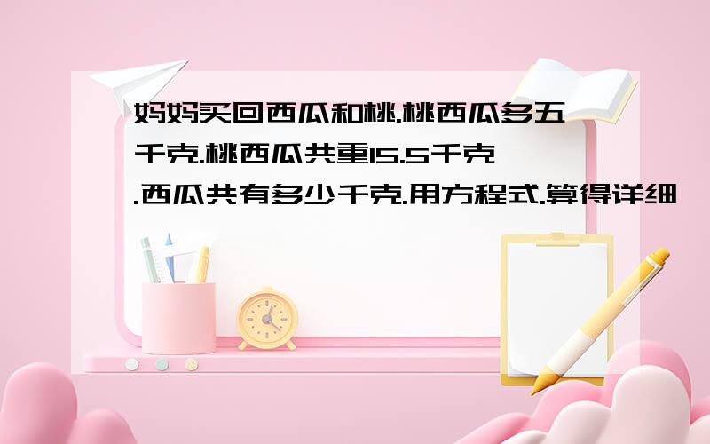 妈妈买回西瓜和桃.桃西瓜多五千克.桃西瓜共重15.5千克.西瓜共有多少千克.用方程式.算得详细一点.把式子写出来.算出来是子的能多活好几天.