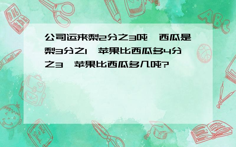 公司运来梨2分之3吨,西瓜是梨3分之1,苹果比西瓜多4分之3,苹果比西瓜多几吨?