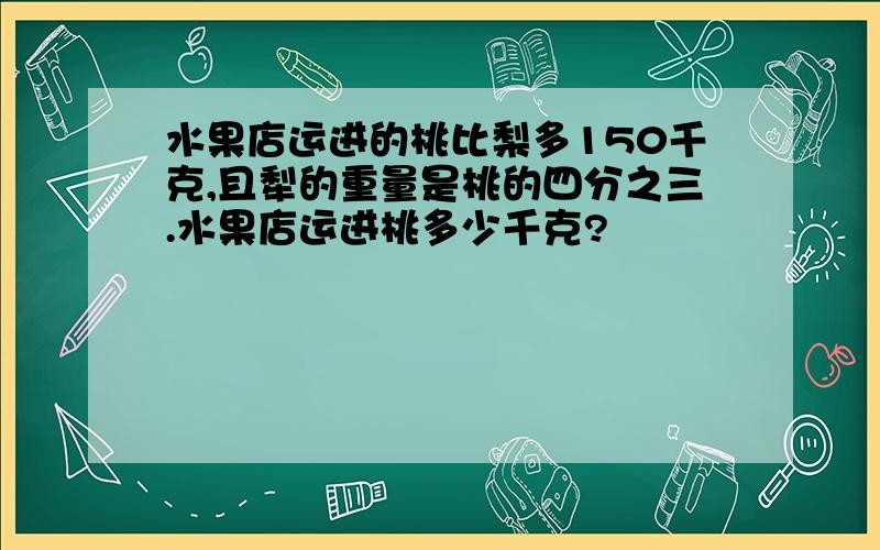 水果店运进的桃比梨多150千克,且犁的重量是桃的四分之三.水果店运进桃多少千克?