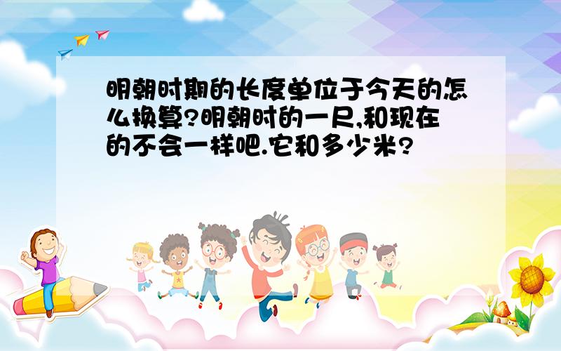 明朝时期的长度单位于今天的怎么换算?明朝时的一尺,和现在的不会一样吧.它和多少米?