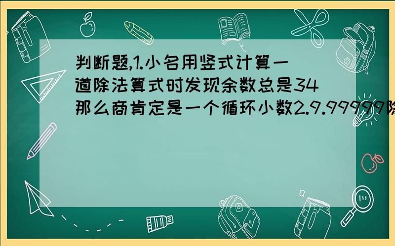 判断题,1.小名用竖式计算一道除法算式时发现余数总是34那么商肯定是一个循环小数2.9.99999除3的商是一个循环小数（）循环小数一定是一个无限小数无限小数不一定是循环小树( )哪些是循环