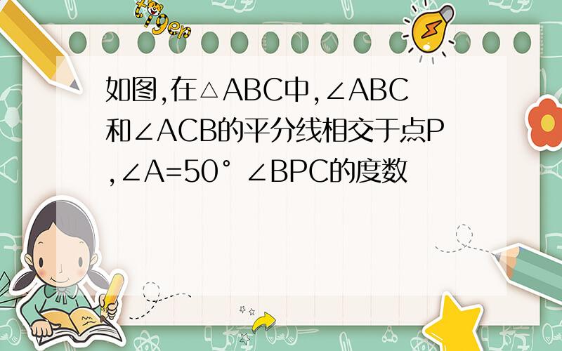 如图,在△ABC中,∠ABC和∠ACB的平分线相交于点P,∠A=50° ∠BPC的度数