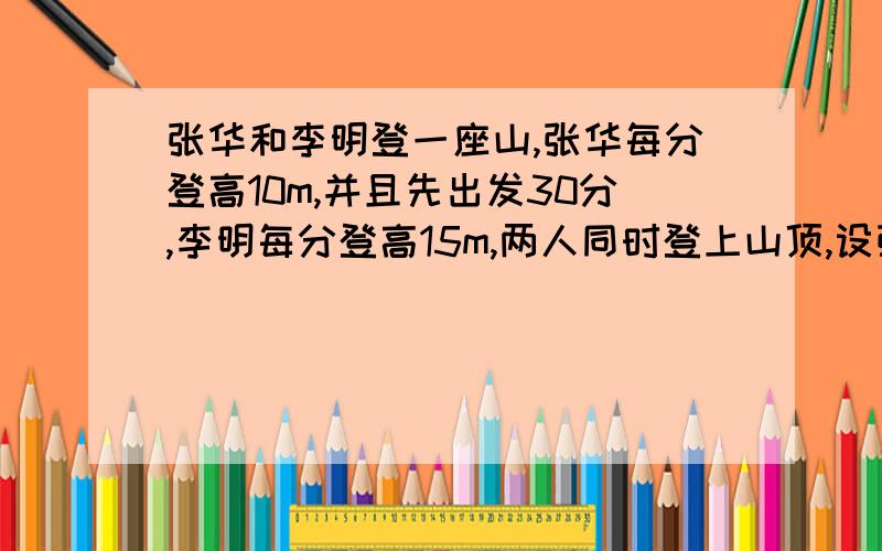 张华和李明登一座山,张华每分登高10m,并且先出发30分,李明每分登高15m,两人同时登上山顶,设张华登山用了x分,如何用含x的式子表示李明登高的所用时间?试用方程求x的值,由x的值能求出山高