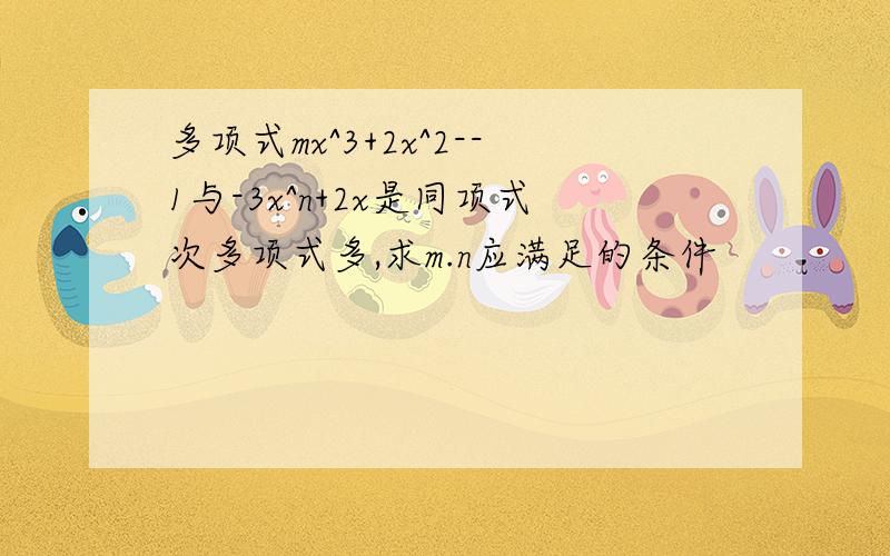 多项式mx^3+2x^2--1与-3x^n+2x是同项式次多项式多,求m.n应满足的条件