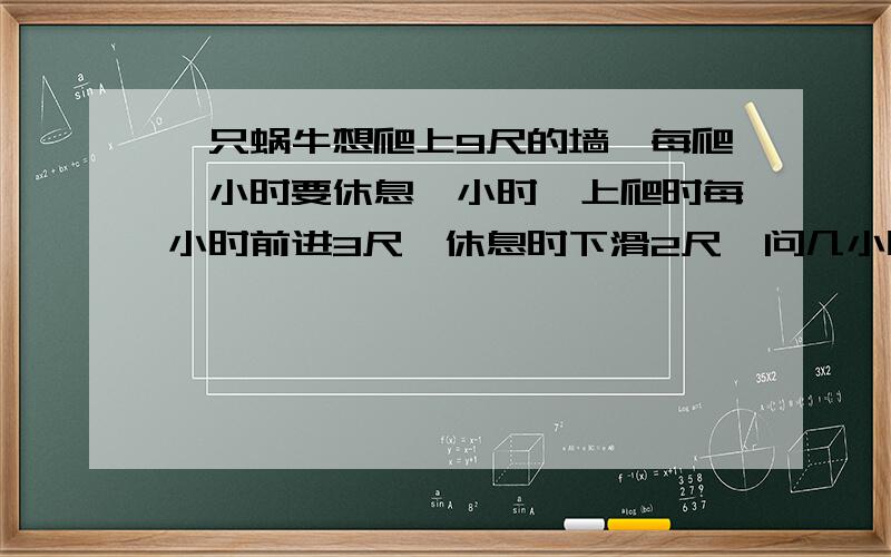 一只蜗牛想爬上9尺的墙,每爬一小时要休息一小时,上爬时每小时前进3尺,休息时下滑2尺,问几小时到达顶