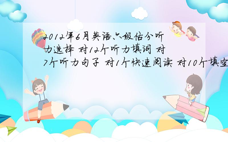 2012年6月英语六级估分听力选择 对12个听力填词 对7个听力句子 对1个快速阅读 对10个填空阅读 对3个传统阅读 对7个完形填空 对10个句子翻译 对2个作文 不是很好