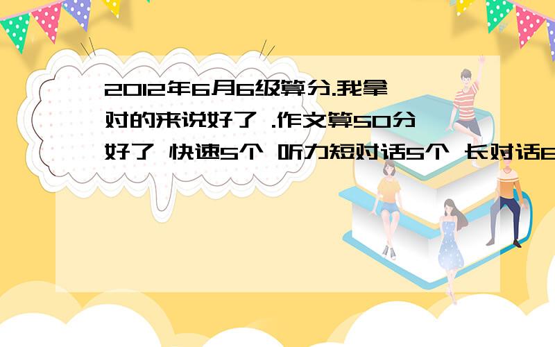 2012年6月6级算分.我拿对的来说好了 .作文算50分好了 快速5个 听力短对话5个 长对话6个 短文理解7个 单词4个 句子2个 阅读简答题2个 仔细阅读4个 完型6个 翻译2个 这样过的希望大吗?