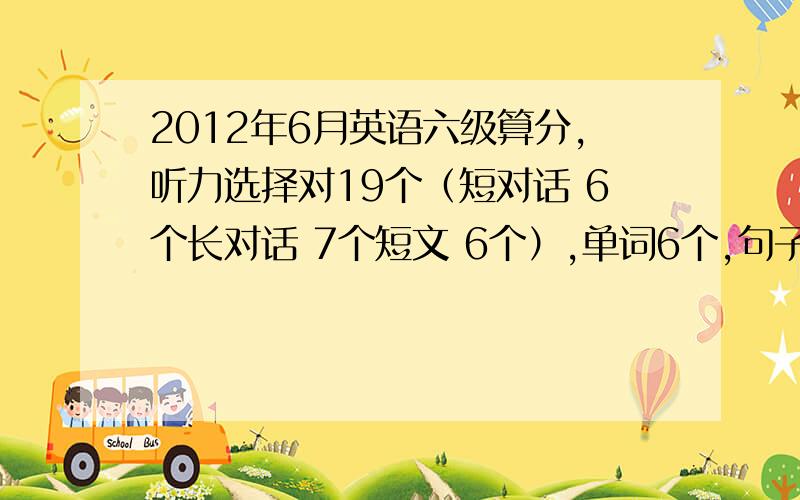 2012年6月英语六级算分,听力选择对19个（短对话 6个长对话 7个短文 6个）,单词6个,句子感觉能对1-1.5个.快速阅读10个全对,阅读填空2个,仔细阅读对4个（如果是新东方的答案就是对5个~）,完形11