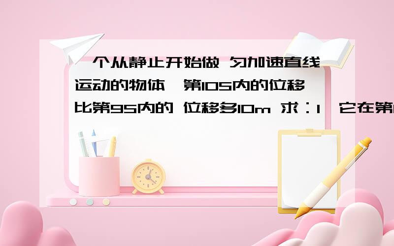 一个从静止开始做 匀加速直线运动的物体,第10S内的位移比第9S内的 位移多10m 求：1、它在第10S内通过的位移2、第10S末的速度大小3、前10S内通过的位移大小