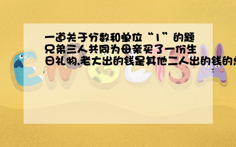 一道关于分数和单位“1”的题兄弟三人共同为母亲买了一份生日礼物,老大出的钱是其他二人出的钱的总和的4/5,老二出的钱是其他二人出的钱的总和的1/2,老三出了600元,这份礼物共多少钱?