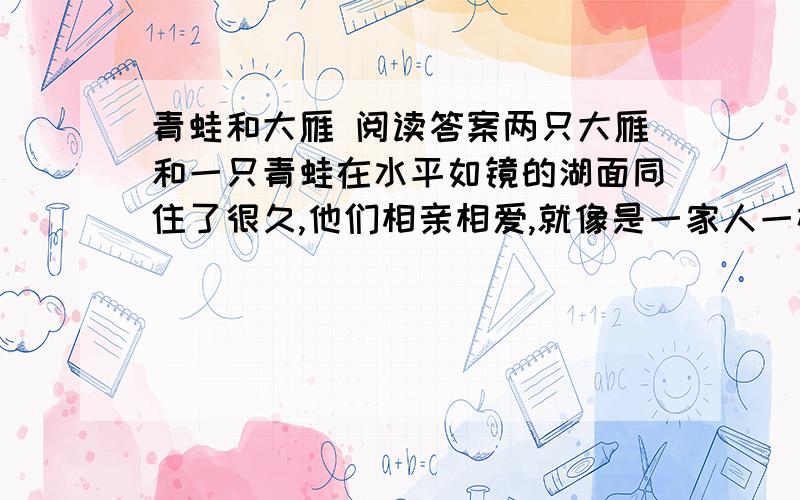 青蛙和大雁 阅读答案两只大雁和一只青蛙在水平如镜的湖面同住了很久,他们相亲相爱,就像是一家人一样.    后来天旱,湖水干枯没水了,大雁想飞到有水的地方,但舍不得把青蛙留下来.    “怎