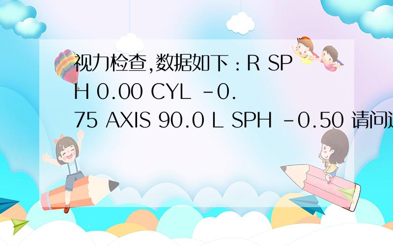 视力检查,数据如下：R SPH 0.00 CYL -0.75 AXIS 90.0 L SPH -0.50 请问这种情况眼睛的状态是怎样的?视力检查,数据如下：R：SPH 0.00 CYL -0.75 AXIS 90.0L：SPH -0.50 请问这种情况眼睛的状态是怎样的?是近视,还