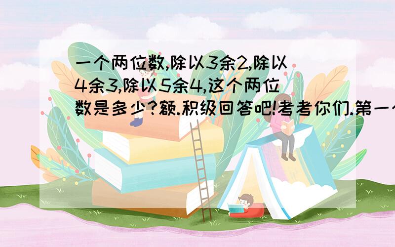 一个两位数,除以3余2,除以4余3,除以5余4,这个两位数是多少?额.积级回答吧!考考你们.第一个打对的给财富如果有好多不同的方法，可以发上来。有可能，截止时间，21:55