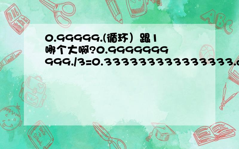 0.99999.(循环）跟1哪个大啊?0.9999999999./3=0.333333333333333.and 1/3=0.33333333333.不就是说：0.99999999=1嘛到底哪一步出错了呢?再说理由我要有让人提壶灌顶的答案，积分另送！我现在很同意toze的看法，