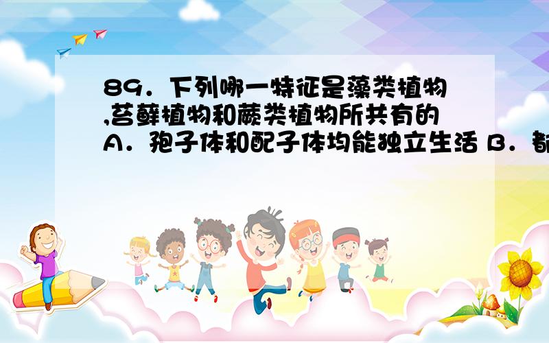 89．下列哪一特征是藻类植物,苔藓植物和蕨类植物所共有的A．孢子体和配子体均能独立生活 B．都含有叶绿素a和b的光和色素C．均以孢子进行无性生殖 D．均具卵式生殖