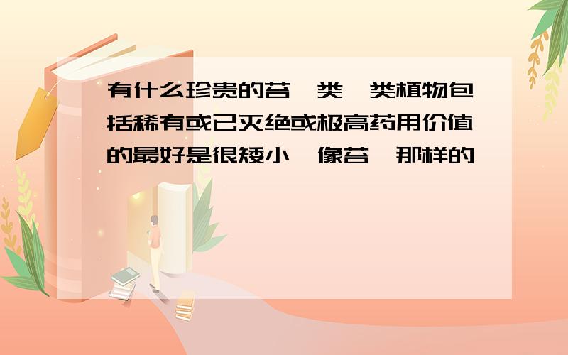 有什么珍贵的苔藓类蕨类植物包括稀有或已灭绝或极高药用价值的最好是很矮小,像苔藓那样的