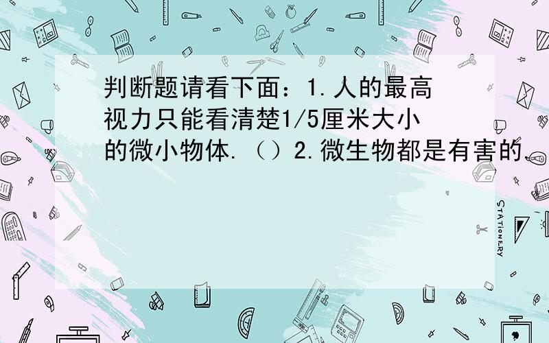 判断题请看下面：1.人的最高视力只能看清楚1/5厘米大小的微小物体.（）2.微生物都是有害的.（）3.自然界所有的固体物质都是晶体.（）4.放大镜的放大倍数与放大镜的镜面大小有关系.（）5