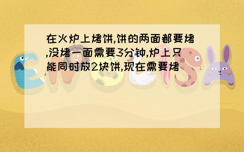 在火炉上烤饼,饼的两面都要烤,没烤一面需要3分钟,炉上只能同时放2块饼,现在需要烤