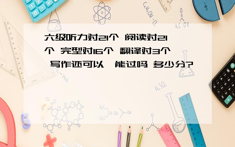 六级听力对21个 阅读对21个 完型对16个 翻译对3个 写作还可以,能过吗 多少分?