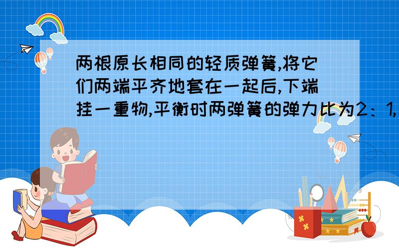 两根原长相同的轻质弹簧,将它们两端平齐地套在一起后,下端挂一重物,平衡时两弹簧的弹力比为2：1,若将它们串接后再挂上原重物,平衡时,两弹簧的伸长量之比为多少?