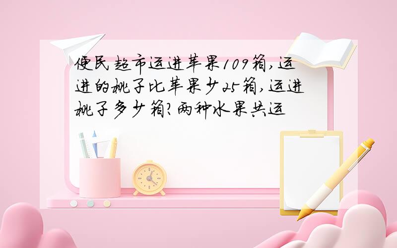 便民超市运进苹果109箱,运进的桃子比苹果少25箱,运进桃子多少箱?两种水果共运