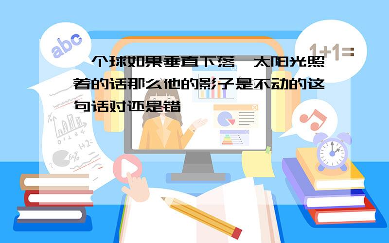 一个球如果垂直下落,太阳光照着的话那么他的影子是不动的这句话对还是错