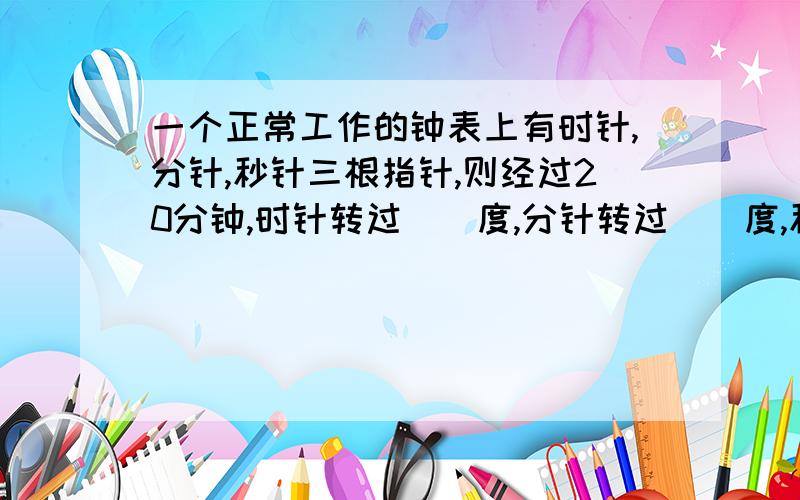 一个正常工作的钟表上有时针,分针,秒针三根指针,则经过20分钟,时针转过（）度,分针转过（）度,秒针转过（）度.